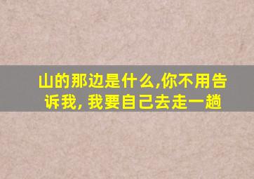 山的那边是什么,你不用告诉我, 我要自己去走一趟